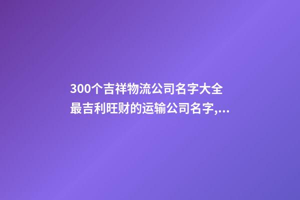 300个吉祥物流公司名字大全 最吉利旺财的运输公司名字,起名之家-第1张-公司起名-玄机派